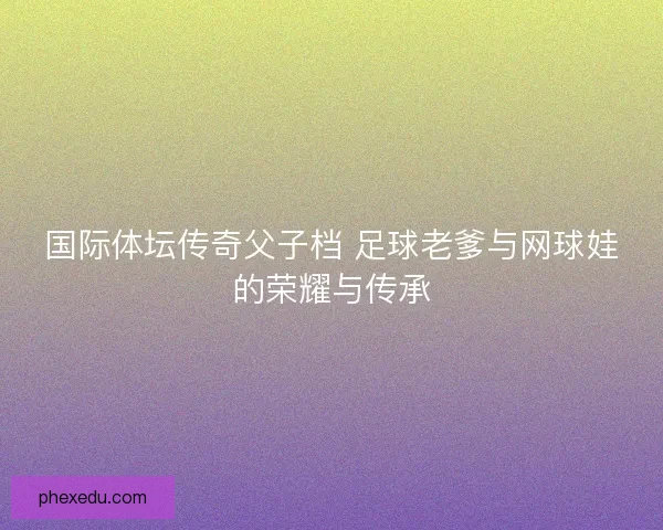 国际体坛传奇父子档 足球老爹与网球娃的荣耀与传承