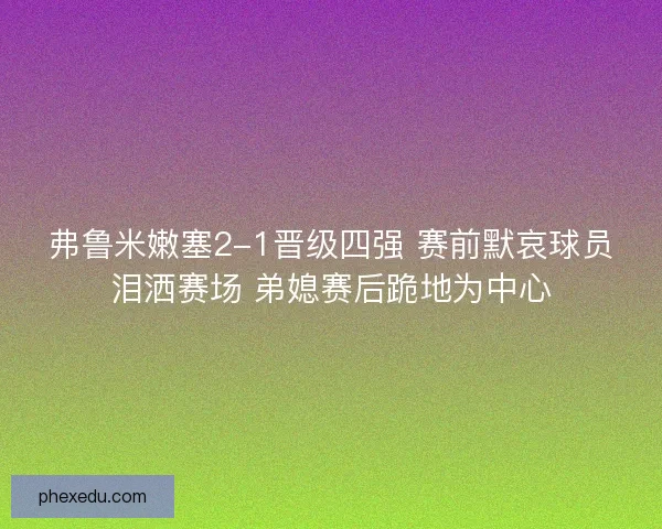 弗鲁米嫩塞2-1晋级四强 赛前默哀球员泪洒赛场 弟媳赛后跪地为中心