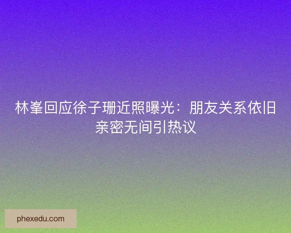林峯回应徐子珊近照曝光:朋友关系依旧亲密无间引热议 林峯回应徐子珊近照曝光:朋友关系依旧亲密无间引热议