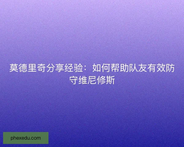 莫德里奇分享经验:如何帮助队友有效防守维尼修斯 莫德里奇分享经验:如何帮助队友有效防守维尼修斯