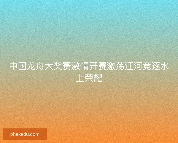 中国龙舟大奖赛激情开赛激荡江河竞逐水上荣耀