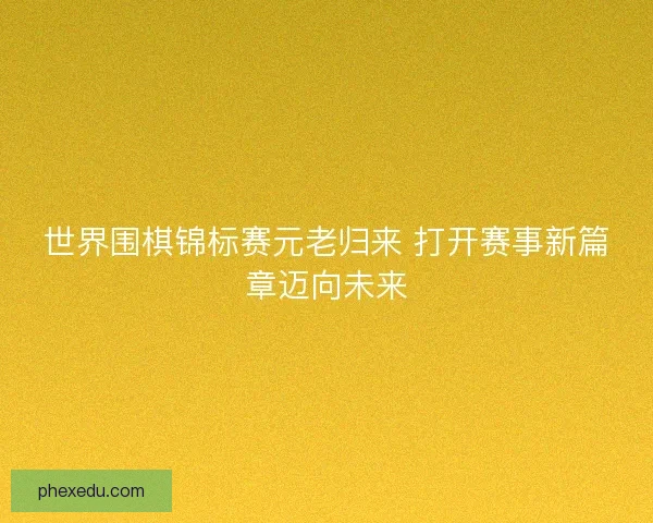 世界围棋锦标赛元老归来 打开赛事新篇章迈向未来 世界围棋锦标赛元老归来 打开赛事新篇章迈向未来