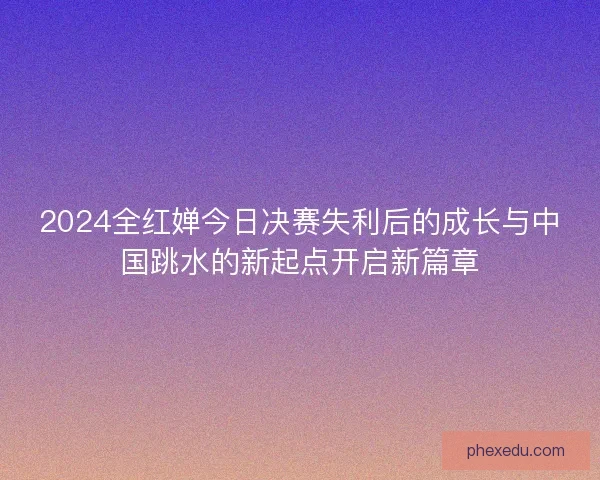 2024全红婵今日决赛失利后的成长与中国跳水的新起点开启新篇章